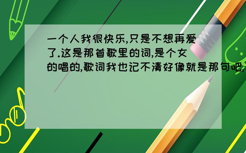 一个人我很快乐,只是不想再爱了.这是那首歌里的词,是个女的唱的,歌词我也记不清好像就是那句吧,高潮部分的.