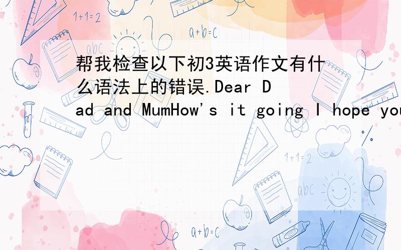 帮我检查以下初3英语作文有什么语法上的错误.Dear Dad and MumHow's it going I hope you 're in good health.I have been Ningxia University for a long time.There are lots of interesting things around me every day.Now ,let me tell you so