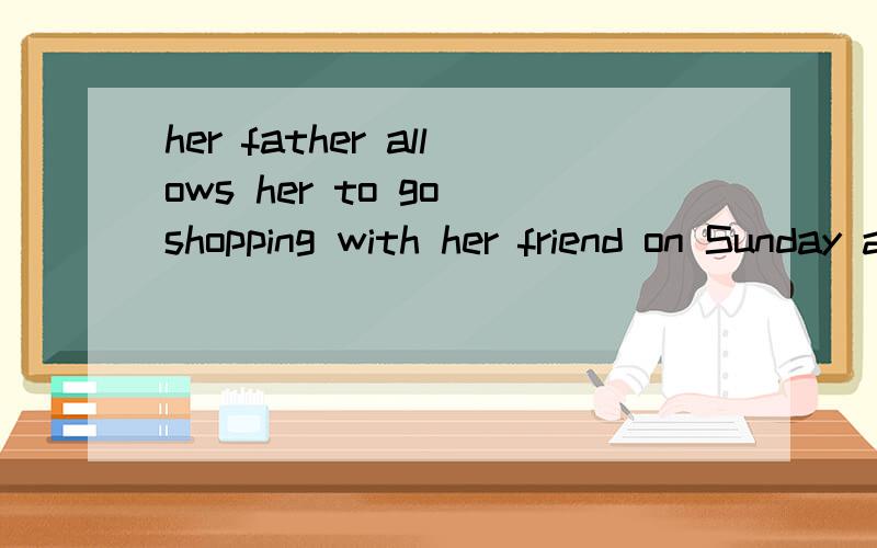 her father allows her to go shopping with her friend on Sunday afternoon改为被动语态