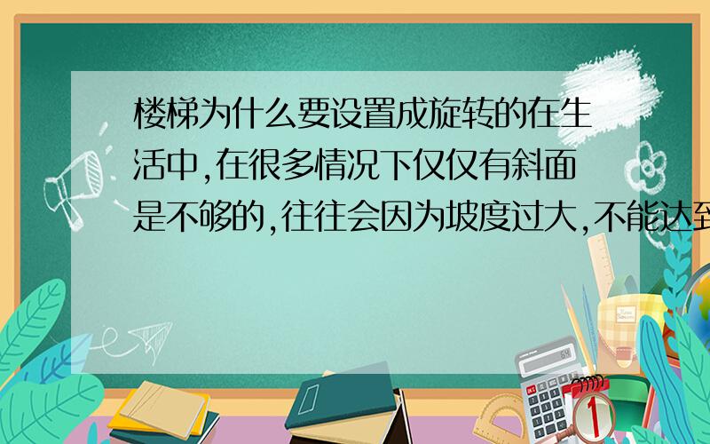 楼梯为什么要设置成旋转的在生活中,在很多情况下仅仅有斜面是不够的,往往会因为坡度过大,不能达到省力的目的,所以人们就想出啦很多办法,比如旋转楼梯.你知道为什么这样做吗?