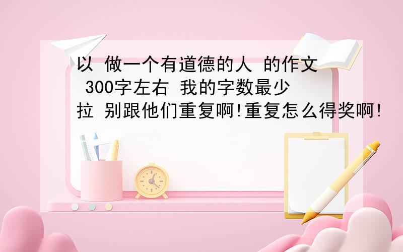 以 做一个有道德的人 的作文 300字左右 我的字数最少拉 别跟他们重复啊!重复怎么得奖啊!