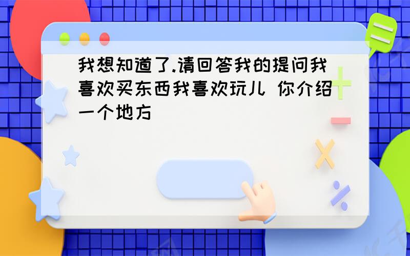 我想知道了.请回答我的提问我喜欢买东西我喜欢玩儿 你介绍一个地方