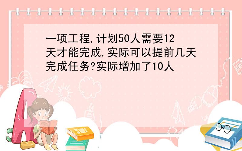 一项工程,计划50人需要12天才能完成,实际可以提前几天完成任务?实际增加了10人