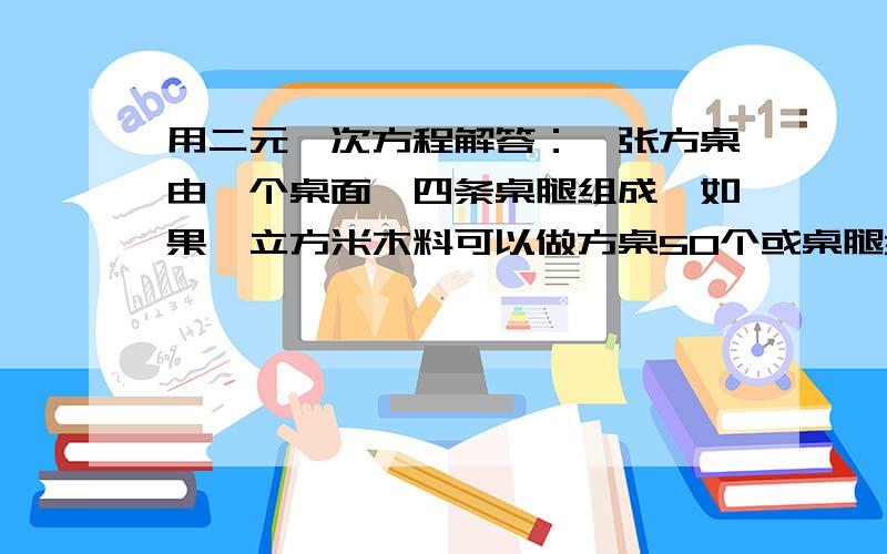 用二元一次方程解答：一张方桌由一个桌面,四条桌腿组成,如果一立方米木料可以做方桌50个或桌腿300条,一张方桌由一个桌面,四条桌腿组成,如果一立方米木料可以做方桌50个或桌腿300条,现有