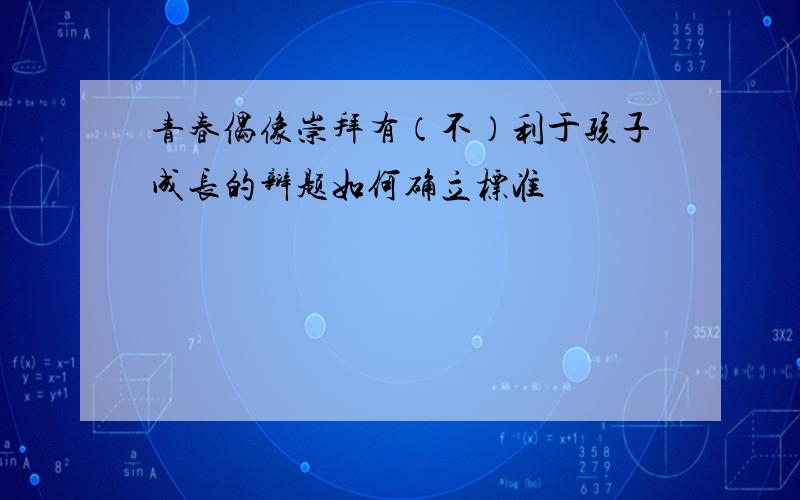 青春偶像崇拜有（不）利于孩子成长的辩题如何确立标准