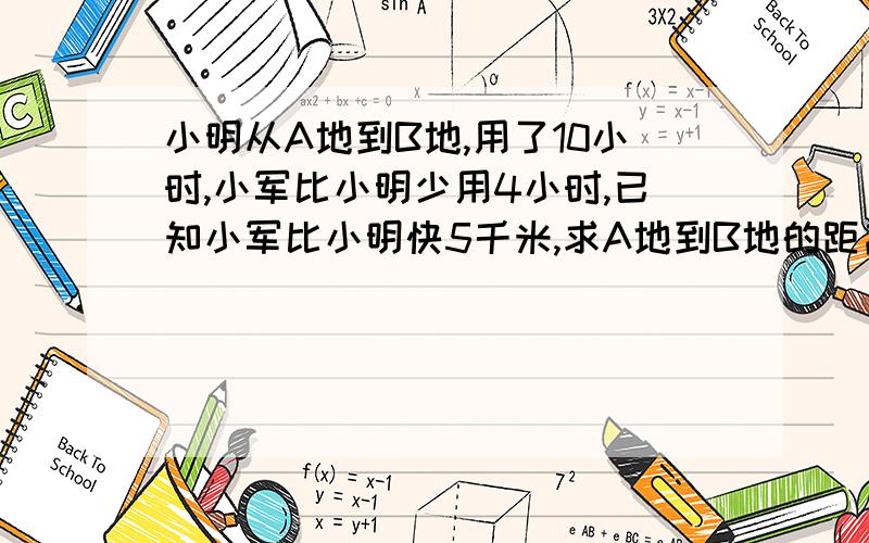 小明从A地到B地,用了10小时,小军比小明少用4小时,已知小军比小明快5千米,求A地到B地的距离求.