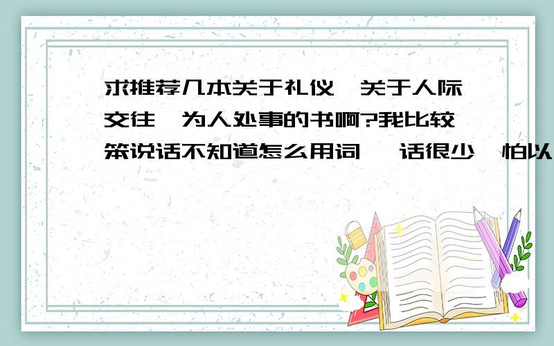 求推荐几本关于礼仪,关于人际交往,为人处事的书啊?我比较笨说话不知道怎么用词 ,话很少,怕以后参加工作跟别人说不到一块去,现在想恶补一下,有没有好心人能推荐几本书啊?(我也不怎么喜