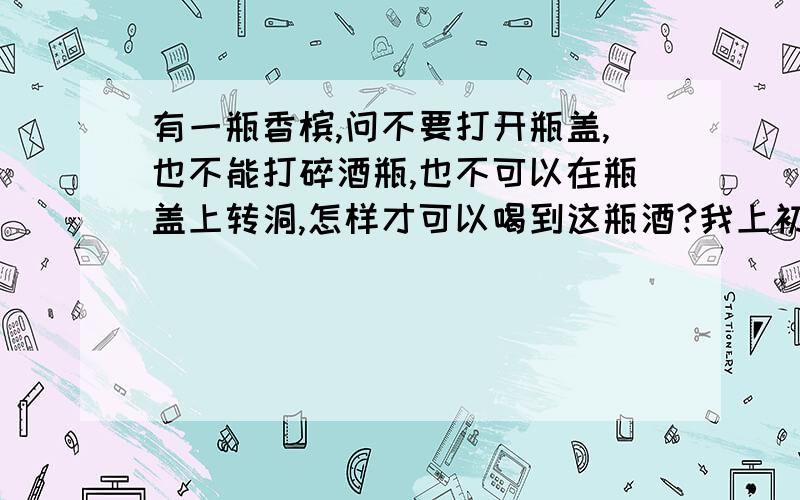 有一瓶香槟,问不要打开瓶盖,也不能打碎酒瓶,也不可以在瓶盖上转洞,怎样才可以喝到这瓶酒?我上初中的时候我们老师出的题!