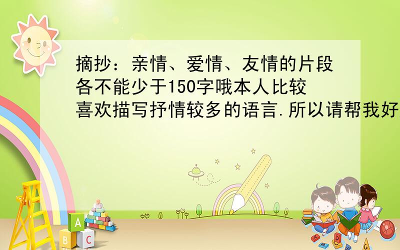 摘抄：亲情、爱情、友情的片段各不能少于150字哦本人比较喜欢描写抒情较多的语言.所以请帮我好好找找.回答的请三段一起回答把.