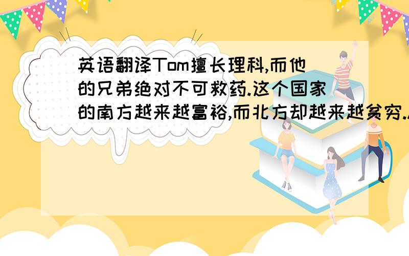 英语翻译Tom擅长理科,而他的兄弟绝对不可救药.这个国家的南方越来越富裕,而北方却越来越贫穷.A be doing/did sth.while B be doing/did sth.以上两个句子都用此句型,3Q~