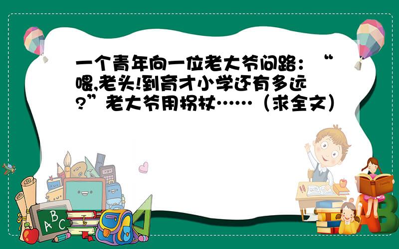 一个青年向一位老大爷问路：“喂,老头!到育才小学还有多远?”老大爷用拐杖……（求全文）