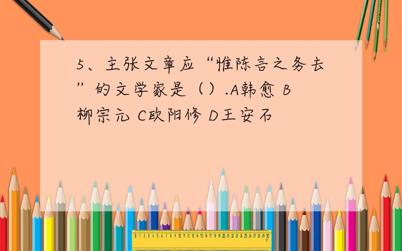 5、主张文章应“惟陈言之务去”的文学家是（）.A韩愈 B柳宗元 C欧阳修 D王安石