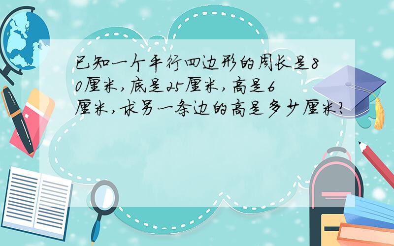 已知一个平行四边形的周长是80厘米,底是25厘米,高是6厘米,求另一条边的高是多少厘米?