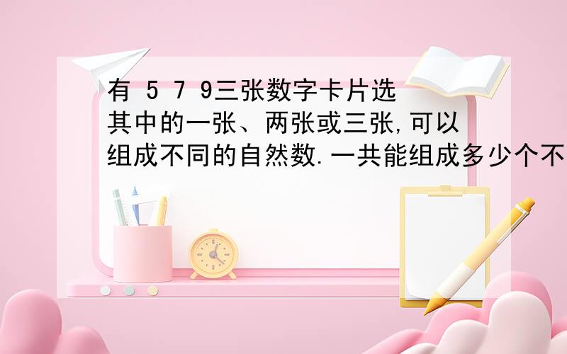 有 5 7 9三张数字卡片选其中的一张、两张或三张,可以组成不同的自然数.一共能组成多少个不同的自然数?