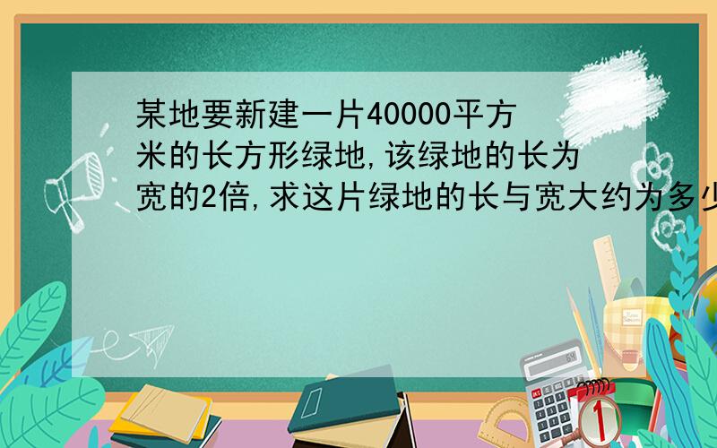 某地要新建一片40000平方米的长方形绿地,该绿地的长为宽的2倍,求这片绿地的长与宽大约为多少?(精确到零点零一米)