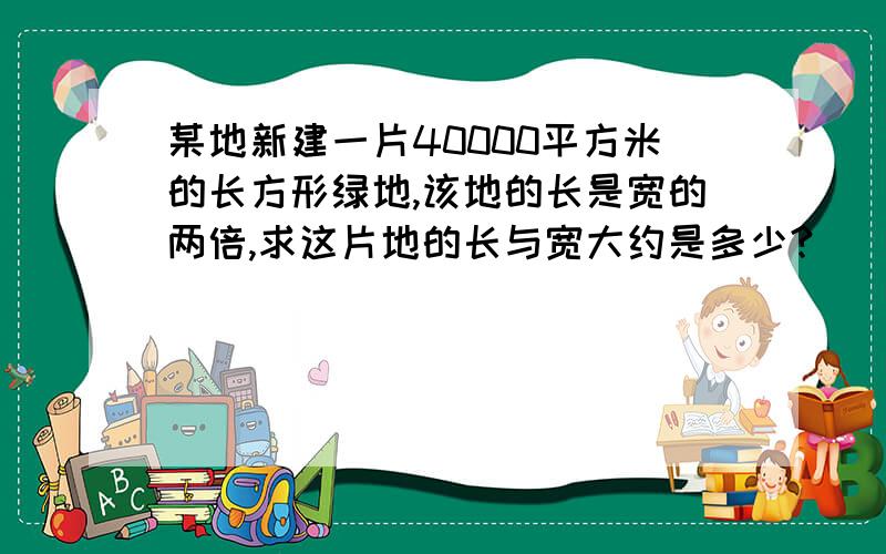 某地新建一片40000平方米的长方形绿地,该地的长是宽的两倍,求这片地的长与宽大约是多少?