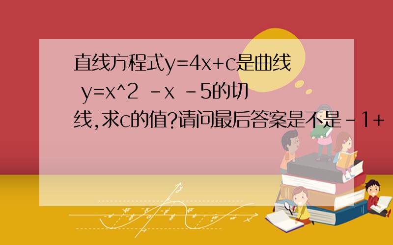 直线方程式y=4x+c是曲线 y=x^2 -x -5的切线,求c的值?请问最后答案是不是-1+ 2√￣2?