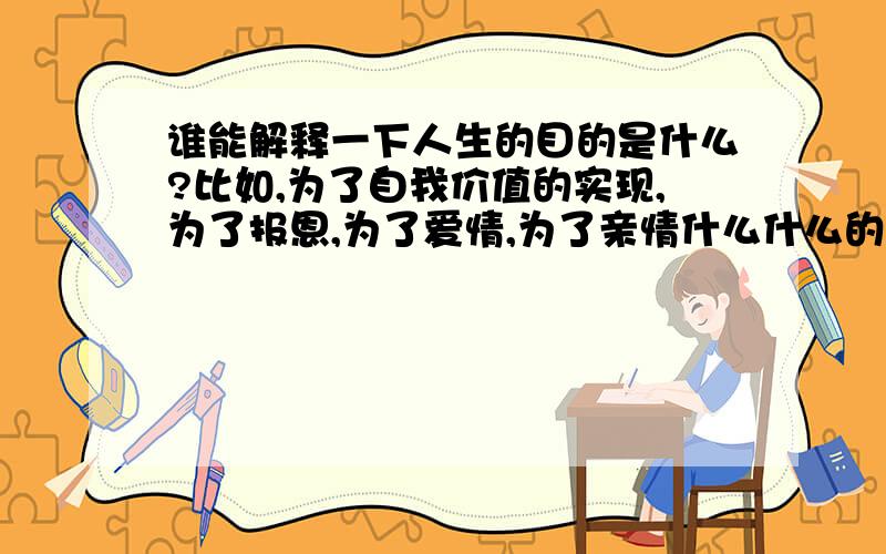 谁能解释一下人生的目的是什么?比如,为了自我价值的实现,为了报恩,为了爱情,为了亲情什么什么的.