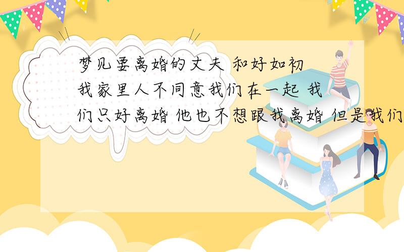 梦见要离婚的丈夫 和好如初 我家里人不同意我们在一起 我们只好离婚 他也不想跟我离婚 但是我们还没有离呢 我就梦见在梦里我跟他和好了 就像以前一样好快乐