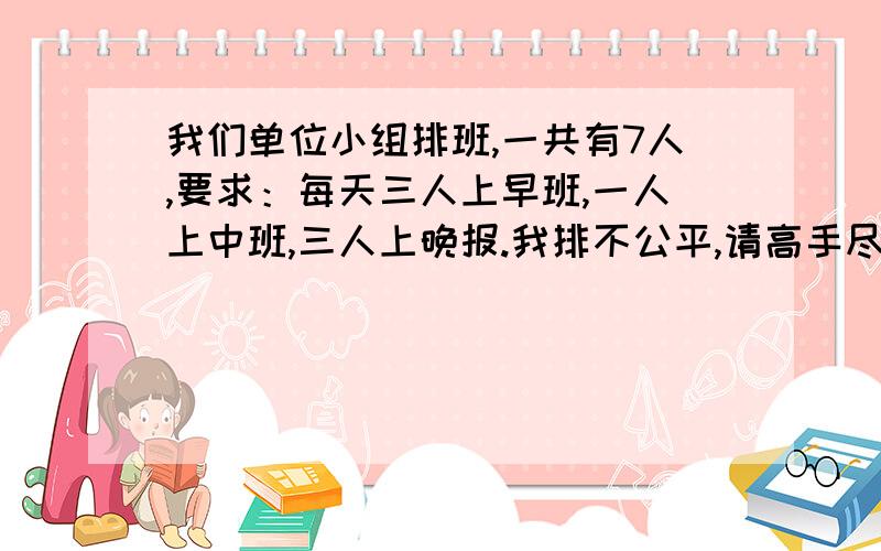 我们单位小组排班,一共有7人,要求：每天三人上早班,一人上中班,三人上晚报.我排不公平,请高手尽量排平均.特别是早班和晚班,尽量每个人相遇的机率都相等,一个星期或者一个月的班,随便