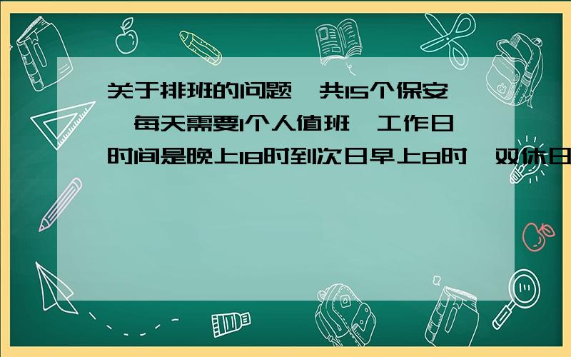 关于排班的问题一共15个保安,每天需要1个人值班,工作日时间是晚上18时到次日早上8时,双休日或节假日是24小时.同时,每隔一天晚上还需增派一个人和值班的人员一起巡逻,巡逻时间是18时到晚