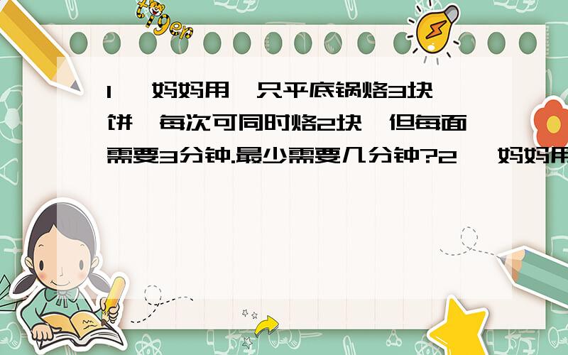 1、 妈妈用一只平底锅烙3块饼,每次可同时烙2块,但每面需要3分钟.最少需要几分钟?2、 妈妈用平底锅烙五块饼,每次可同时烙两块,每面需要4分钟.最少需要几分钟