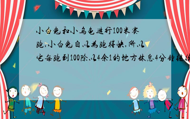 小白兔和小乌龟进行100米赛跑,小白兔自以为跑得快,所以它每跑到100除以4余1的地方休息4分钟继续跑,小乌龟平均每分钟爬1米,小白兔每分钟跑4米,谁先到终点,要算式