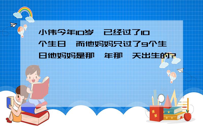 小伟今年10岁,已经过了10个生日,而他妈妈只过了9个生日他妈妈是那一年那一天出生的?