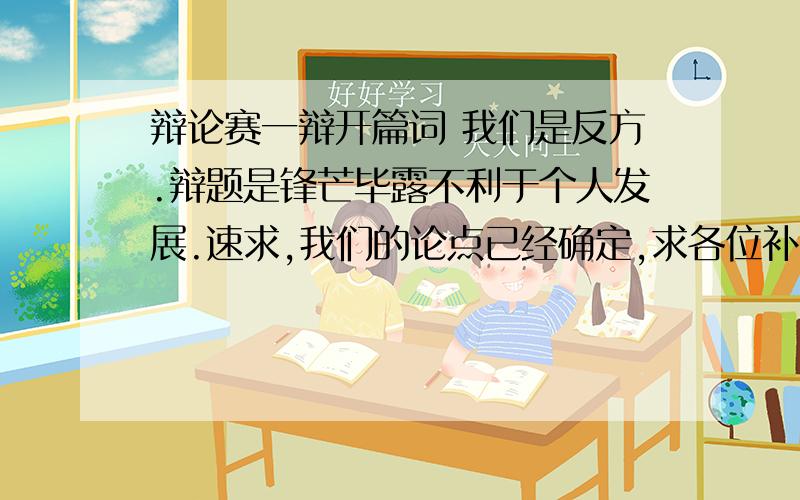 辩论赛一辩开篇词 我们是反方.辩题是锋芒毕露不利于个人发展.速求,我们的论点已经确定,求各位补充.1,锋芒毕露不利于人脉的扩大.2,锋芒毕露不利于能力的提升.3锋芒毕露不利于把握机遇.