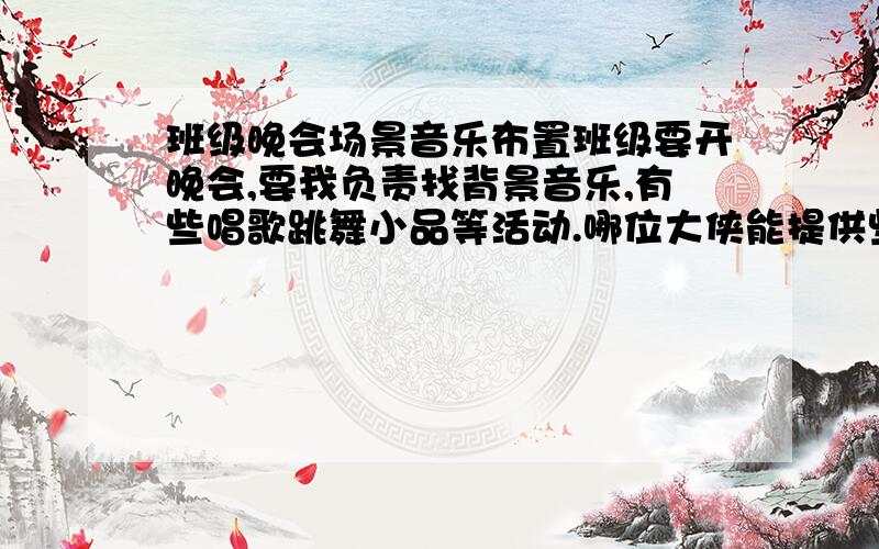 班级晚会场景音乐布置班级要开晚会,要我负责找背景音乐,有些唱歌跳舞小品等活动.哪位大侠能提供些素材,感激不尽.开场音乐,登场音乐,还有还有过度的…先谢谢了