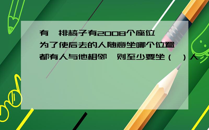 有一排椅子有2008个座位,为了使后去的人随意坐哪个位置都有人与他相邻,则至少要坐（ ）人