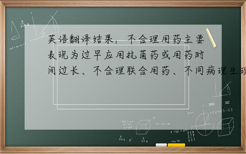 英语翻译结果：不合理用药主要表现为过早应用抗菌药或用药时间过长、不合理联合用药、不同病理生理状态下未按药代动力学参数调整给药剂量等.