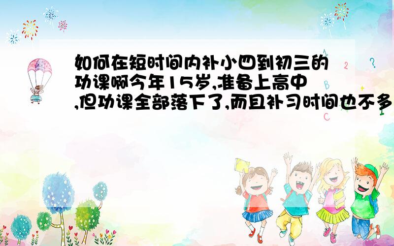 如何在短时间内补小四到初三的功课啊今年15岁,准备上高中,但功课全部落下了,而且补习时间也不多了,有什么方法能在有限的时间内补回这么多的功课吗?急,要有用的答案,