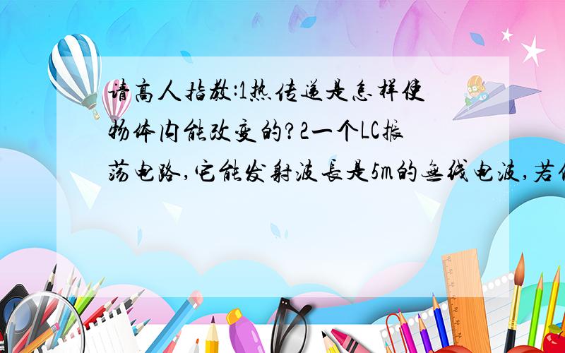 请高人指教:1热传递是怎样使物体内能改变的?2一个LC振荡电路,它能发射波长是5m的无线电波,若保持电容不变,电感增大为原来的4倍,则它发射的无线电波的波长会是多少?3氢原子在基态时的能