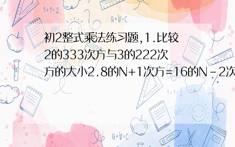 初2整式乘法练习题,1.比较2的333次方与3的222次方的大小2.8的N+1次方=16的N-2次方,求N的值