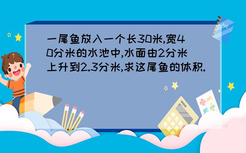 一尾鱼放入一个长30米,宽40分米的水池中,水面由2分米上升到2.3分米,求这尾鱼的体积.