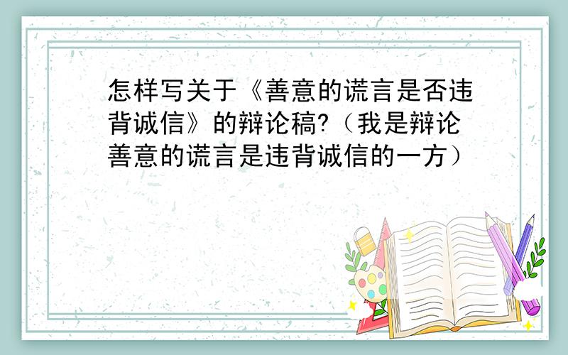 怎样写关于《善意的谎言是否违背诚信》的辩论稿?（我是辩论善意的谎言是违背诚信的一方）