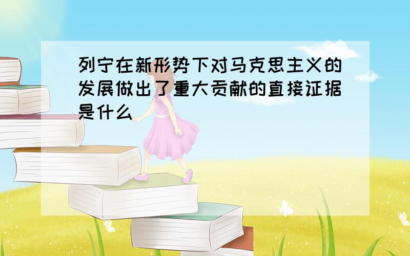 列宁在新形势下对马克思主义的发展做出了重大贡献的直接证据是什么