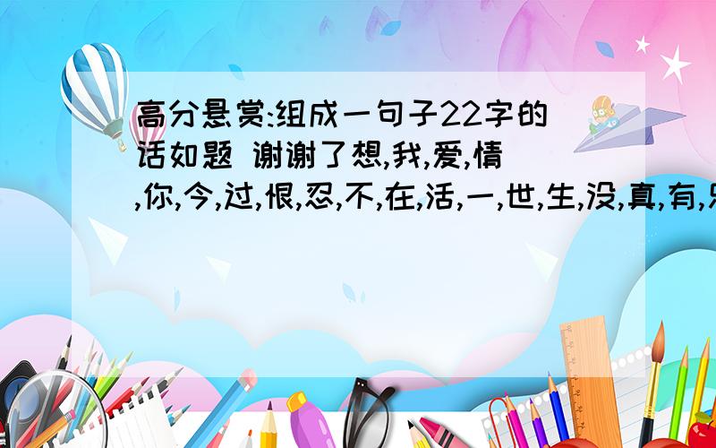 高分悬赏:组成一句子22字的话如题 谢谢了想,我,爱,情,你,今,过,恨,忍,不,在,活,一,世,生,没,真,有,乐,好,为,快 组成22字的一句话