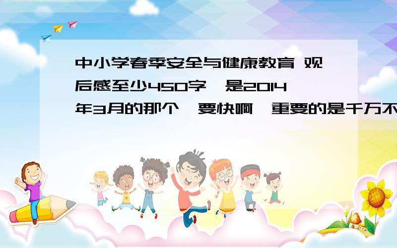 中小学春季安全与健康教育 观后感至少450字,是2014年3月的那个,要快啊,重要的是千万不要抄袭