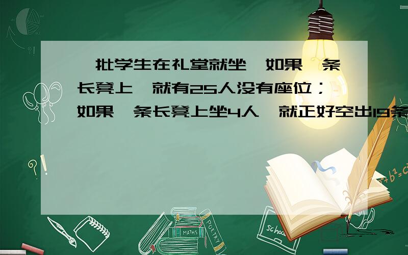 一批学生在礼堂就坐,如果一条长凳上,就有25人没有座位；如果一条长凳上坐4人,就正好空出19条长凳,问这批学生共有多少人跪求解用方程 初中的 一元一次 好的给分 过程