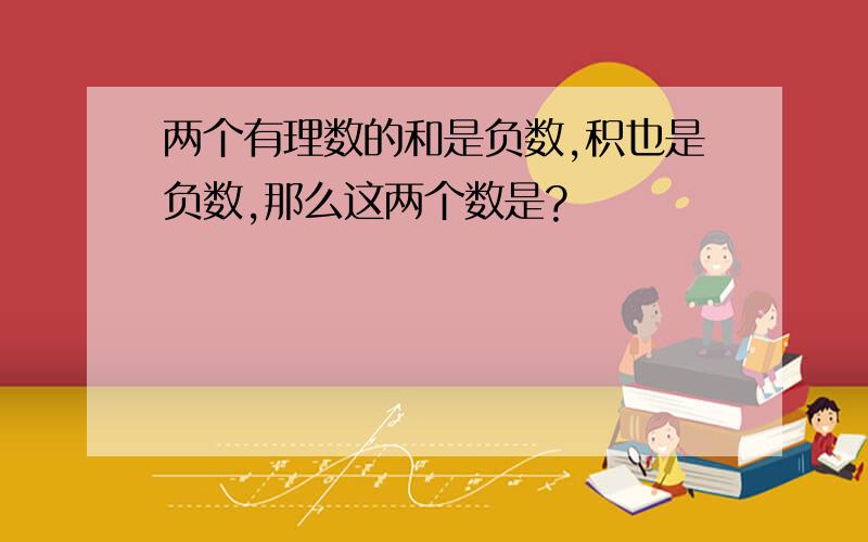 两个有理数的和是负数,积也是负数,那么这两个数是?