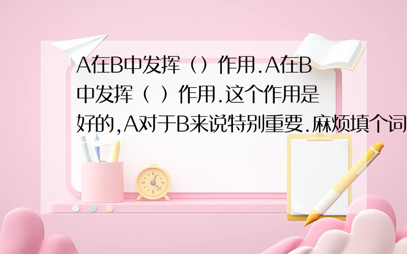 A在B中发挥（）作用.A在B中发挥（ ）作用.这个作用是好的,A对于B来说特别重要.麻烦填个词哦~和重要作用类似的~