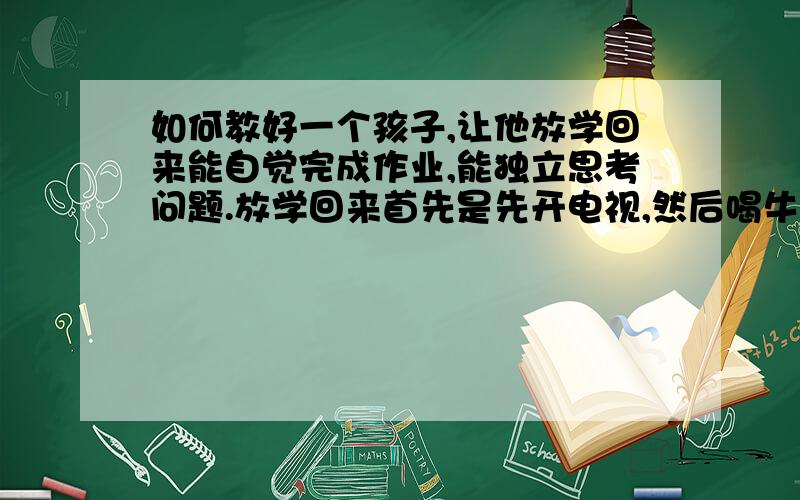 如何教好一个孩子,让他放学回来能自觉完成作业,能独立思考问题.放学回来首先是先开电视,然后喝牛奶,如果大人不催促他写作业,永远也不会自学地拿起他的书本来写作业.他的口号是等等、