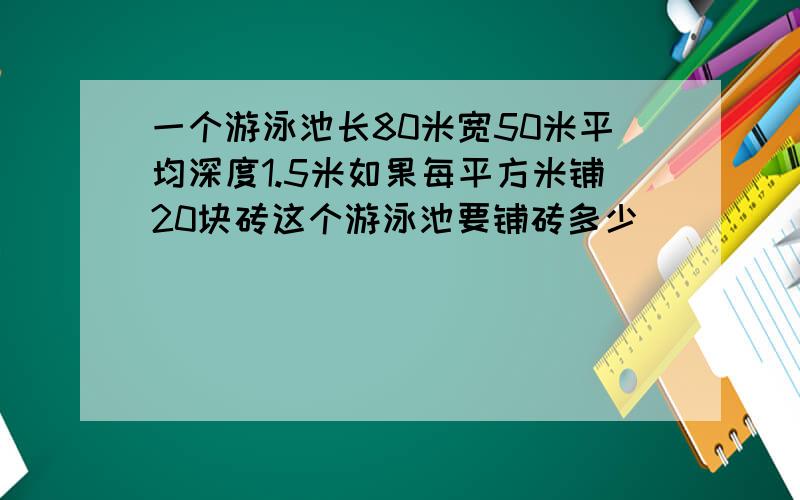 一个游泳池长80米宽50米平均深度1.5米如果每平方米铺20块砖这个游泳池要铺砖多少