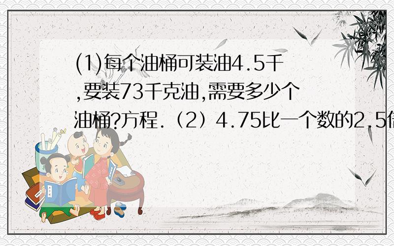 (1)每个油桶可装油4.5千,要装73千克油,需要多少个油桶?方程.（2）4.75比一个数的2.5倍少1.5,求这个数.方程...................(3)一个数的7倍减去它的3倍得12.8,求这个数.方程...................