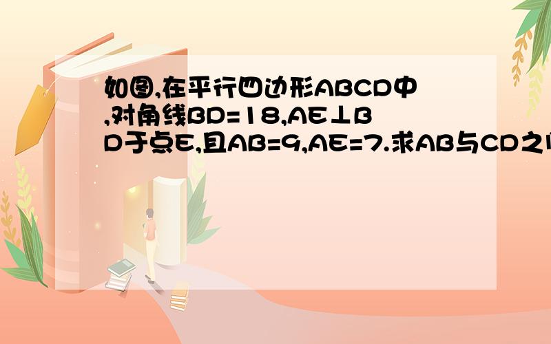 如图,在平行四边形ABCD中,对角线BD=18,AE⊥BD于点E,且AB=9,AE=7.求AB与CD之间的距离http://hi.baidu.com/%D0%C7%D0%C7%D6%AE%B8%F3/album/item/2287a451c3a1c87f1038c2d4.html