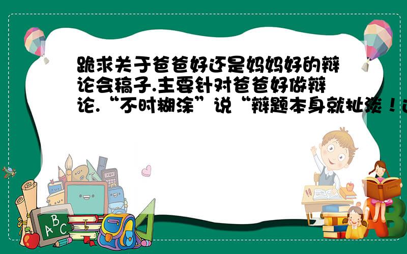 跪求关于爸爸好还是妈妈好的辩论会稿子.主要针对爸爸好做辩论.“不时糊涂”说“辩题本身就扯淡！这是中学生班会的辩论题，大家可以说说自己的想法，无所谓扯淡。