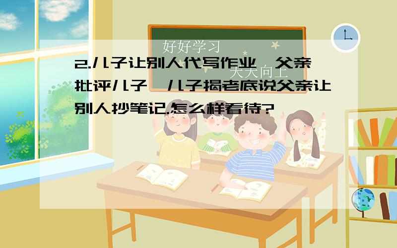 2.儿子让别人代写作业,父亲批评儿子,儿子揭老底说父亲让别人抄笔记.怎么样看待?