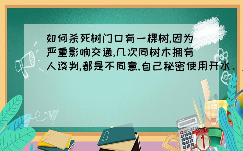 如何杀死树门口有一棵树,因为严重影响交通,几次同树木拥有人谈判,都是不同意.自己秘密使用开水、盐水、柴油、硫酸等杀树,都未成功,所以请各位朋友帮忙出个主意,能杀掉树的办法!不能